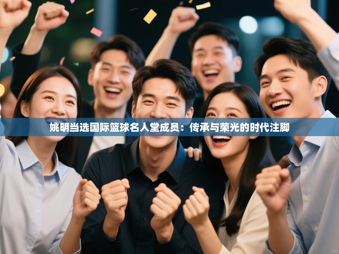 姚明当选国际篮球名人堂成员：传承与荣光的时代注脚  第1张