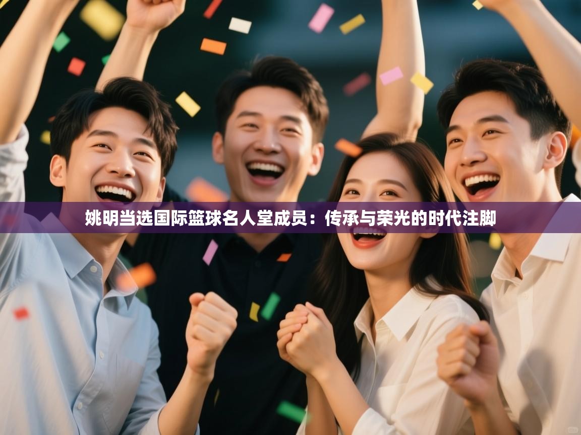 姚明当选国际篮球名人堂成员：传承与荣光的时代注脚  第2张