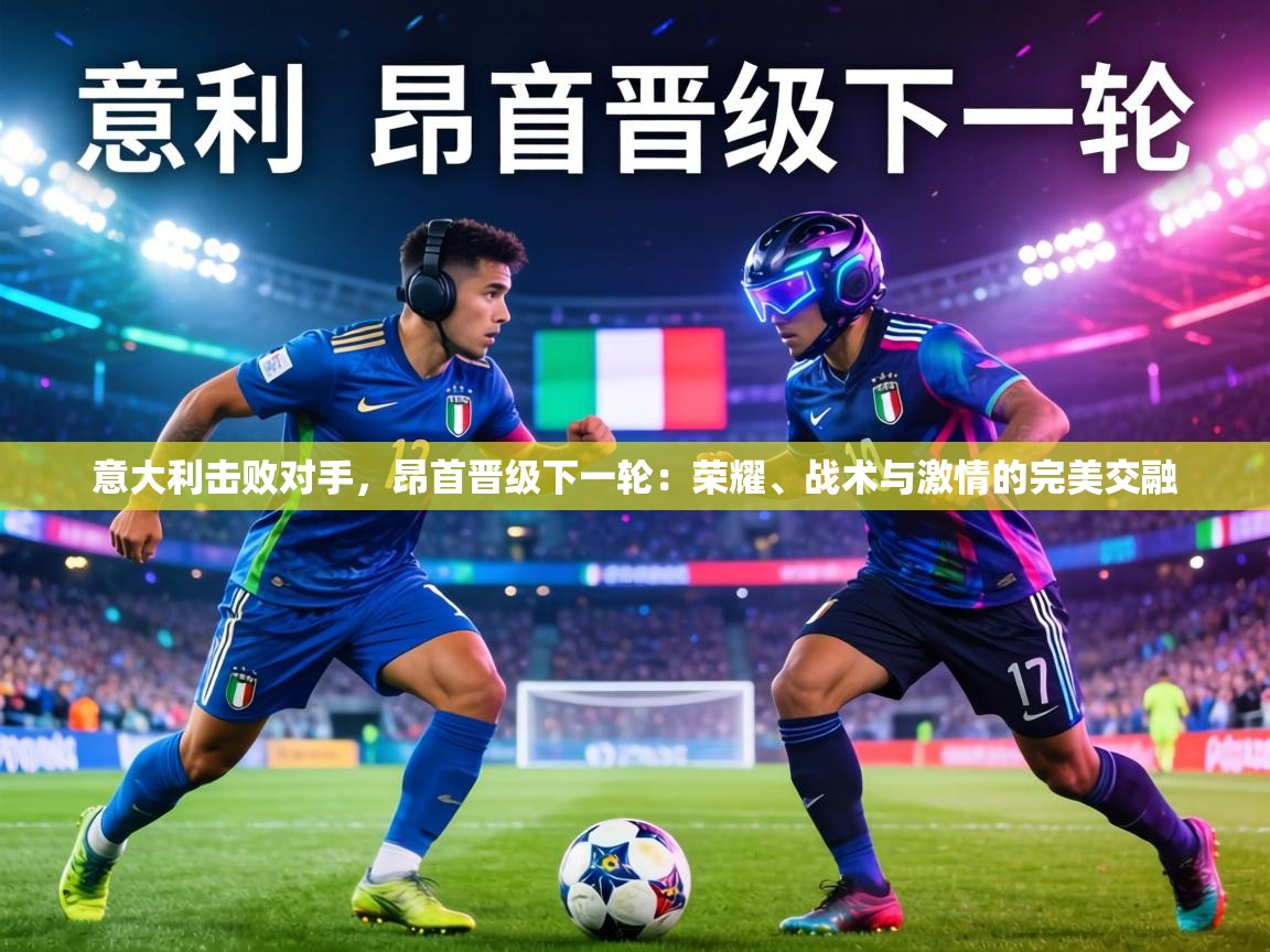 意大利击败对手,昂首晋级下一轮:荣耀、战术与激情的完美交融 第2张